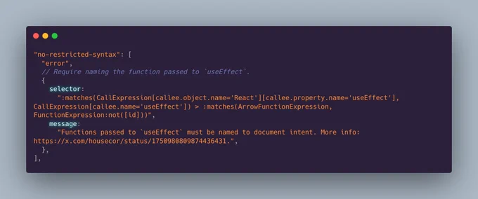 "no-restricted-syntax": [
  "error",
  // Require naming the function passed to `useEffect`.
  {
    selector:
      ":matches(CallExpression[callee.object.name='React'][callee.property.name='useEffect'], CallExpression[callee.name='useEffect']) > :matches(ArrowFunctionExpression, FunctionExpression:not([id]))",
    message:
      "Functions passed to `useEffect` must be named to document intent. More info: https://x.com/housecor/status/1750980809874436431.",
  },
],