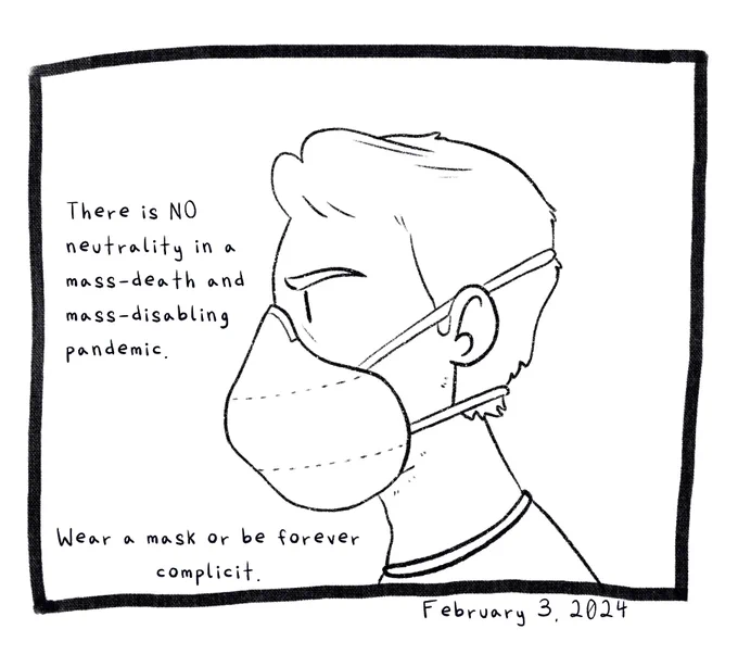 Panel 10. A drawing of Joey’s head from the side. he is wearing a respirator mask. The text reads: There is no neutrality in a mass-death and mass-disabling pandemic. Wear a mask or forever be complicit. The comic is dated February 3, 2024.