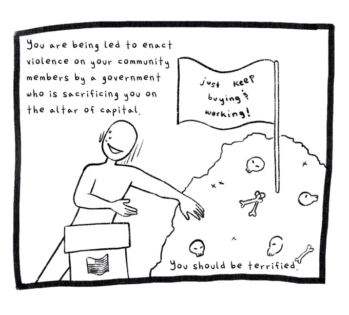 Panel 9. An anonymous figure behind an oration desk is trying to cover a pile of bones behind them. On the pile of bones is a flag that says: Just keep buying and working! The text reads: You are being led to enact violence on your community members by a government who is sacrificing you on the altar of capital. You should be terrified.