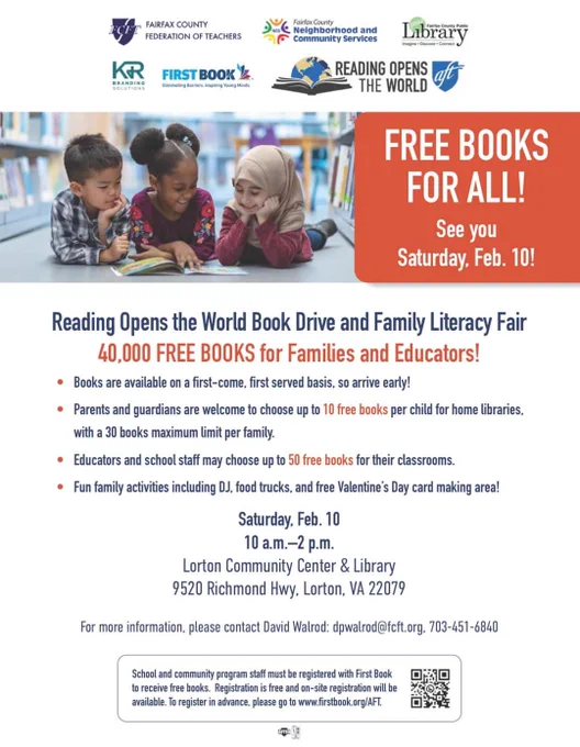 Flyer: Free books for all!/ See you Saturday, Feb 10! / Reading Opens the World Book Drive and Family Literacy Fair/ 40,000 FREE BOOKS for families and educators!/ Books are available on a first-come, first served basis, so arrive early!/ Parents and guardians are welcome to choose up to 10 free books per child for home libraries, with a 30 book maximum limit per family./ Educators and school staff may choose up to 50 free books for their classrooms./ Fun family activities including DJ, food trucks, and free Valentine's Day card making area!/ Saturday, Feb. 10/ 10am-2pm/ Lorton Community Center & Library/ 9520 Richmond Hwy. Lorton, VA 22079/ For more information, please contact David Walrod: dpwalrod@fcft.org, 703-451-6840/ School and community program staff must be registered with First Book to receive free books. Registration is free and on-site registration will be available. To register in advance please go to www.firstbook.org/AFT.