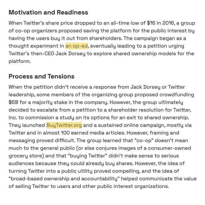 Motivation and Readiness

When Twitter's share price dropped to an all-time low of $16 in 2016, a group of co-op organizers proposed saving the platform for the public interest by having the users buy it out from shareholders. The campaign began as a thought experiment in [an op-ed](https://www.theguardian.com/commentisfree/2016/sep/29/save-twitter-buy-platform-shared-ownership), eventually leading to a petition urging Twitter’s then-CEO Jack Dorsey to explore shared ownership models for the platform.

### **Process and Tensions**

When the petition didn’t receive a response from Jack Dorsey or Twitter leadership, some members of the organizing group proposed crowdfunding $6B for a majority stake in the company. However, the group ultimately decided to escalate from a petition to a shareholder resolution for Twitter, Inc. to commission a study on its options for an exit to shared ownership. They launched [BuyTwitter.org](https://buytwitter.org/) and a sustained online campaign, .