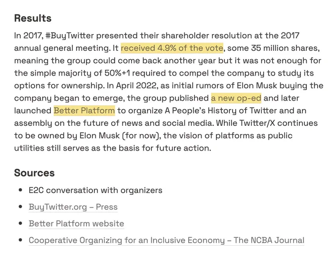 Results

In 2017, #BuyTwitter presented their shareholder resolution at the 2017 annual general meeting. It [received 4.9% of the vote](http://rejected/), some 35 million shares, meaning the group could come back another year but it was not enough for the simple majority of 50% 1 required to compel the company to study its options for ownership. In April 2022, as initial rumors of Elon Musk buying the company began to emerge, the group published [a new op-ed](https://www.wired.com/story/you-yes-you-would-be-a-better-owner-for-twitter-than-elon-musk/) and later launched [Better Platform](https://www.betterplatform.net/) to organize A People’s History of Twitter and an assembly on the future of news and social media. While Twitter/X continues to be owned by Elon Musk (for now), the vision of platforms as public utilities still serves as the basis for future action.

Sources

- E2C conversation with organizers
- and more