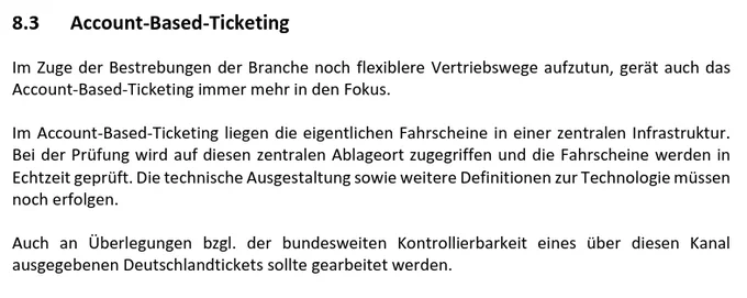 Absatz 8.3 Account-Based Ticketing aus dem Dokument:

Im Zuge der Bestrebungen der Branche noch flexiblere Vertriebswege aufzutun, gerät auch das
Account-Based-Ticketing immer mehr in den Fokus.
Im Account-Based-Ticketing liegen die eigentlichen Fahrscheine in einer zentralen Infrastruktur.
Bei der Prüfung wird auf diesen zentralen Ablageort zugegriffen und die Fahrscheine werden in
Echtzeit geprüft. Die technische Ausgestaltung sowie weitere Definitionen zur Technologie müssen
noch erfolgen.
Auch an Überlegungen bzgl. der bundesweiten Kontrollierbarkeit eines über diesen Kanal
ausgegebenen Deutschlandtickets sollte gearbeitet werden