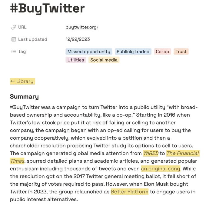 Tag Missed opportunity Publicly traded Co-op Trust Utilities Social media

Summary
#BuyTwitter was a campaign to turn Twitter into a public utility “with broad-based ownership and accountability, like a co-op.” Starting in 2016 when Twitter’s low stock price put it at risk of failing or selling to another company, the campaign began with an op-ed calling for users to buy the company cooperatively, which evolved into a petition and then a shareholder resolution proposing Twitter study its options to sell to users. The campaign generated global media attention from WIRED to The Financial Times, spurred detailed plans and academic articles, and generated popular enthusiasm including thousands of tweets and even an original song. While the resolution got on the 2017 Twitter general meeting ballot, it fell short of the majority of votes required to pass. However, when Elon Musk bought Twitter in 2022, the group relaunched as Better Platform to engage users in public interest alternatives.