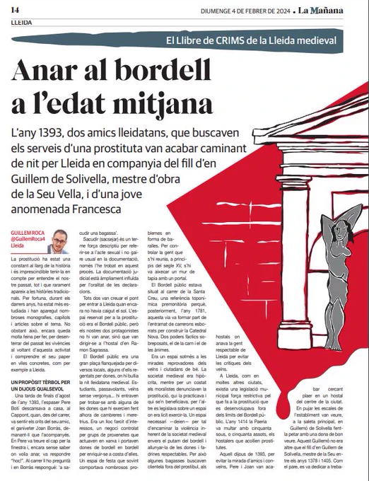 Article del doctor Guillem Roca publicat a la Mañana el diumenge 4 de febrer. El títol és "Anar al bordell a l'edat mitjana". I segueix amb el següent text: L'any 1393, dos amics lleidatans, que buscaven els serveis d'una prostituta van acabar caminant de nit per Lleida en companyia del fill d'en Guillem de Solivella, mestre d'obra de la Seu Vella, i d'una jove anomenada Francesca.
La prostitució ha estat una constant al llarg de la història i és imprescindible tenir-la en compte per entendre el nostre passat, tot i que rarament apareix a les històries tradicionals. Per fortuna, durant els darrers anys, ha estat més estudiada i han aparegut nombroses monografies, capítols i articles sobre el tema. No obstant això, encara queda molta feina per fer, per desenterrar del passat les vivències al voltant d'aquesta activitat i comprendre el seu paper en viles concretes, com per exemple a Lleida [...].