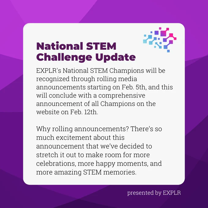 National STEM Challenge update: EXPLR's National STEM Champions will be recognized through rolling media announcements starting on Feb. 5th, and this will conclude with a comprehensive announcement of all Champions on the website on Feb. 12th. 

Why rolling announcements? There’s so much excitement about this announcement that we’ve decided to stretch it out to make room for more celebrations, more happy moments, and more amazing STEM memories. Image is dark text on white background with purple border.