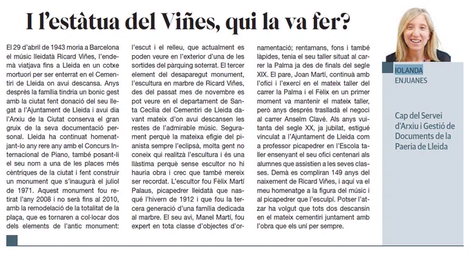 Article de Iolanda Enjuanes (cap de l'Arxiu Municipal de Lleida) amb el següent títol: "I l'estàtua del Viñes, qui la va fer?", amb el següent text: El 29 d'abril de 1943 moria a Barcelona el músic lleidatà Ricard Viñes, l'endemà viatjava fins a Lleida en un cotxe mortuori per ser enterrat en el Cementiri de Lleida on avui descansa. Anys després la família tindria un bonic gest amb la ciutat fent donació del seu llegat a l'Ajuntament de Lleida i avui dia l'Arxiu de la Ciutat conserva el gran gruix de la seva documentació personal. Lleida ha continuat homenatjant-lo any rere any amb el Concurs Internacional de Piano, també posant-li el seu nom a una de les places més cèntriques de la ciutat i fent construir un monument que s'inaugurà el juliol de 1971. Aquest monument fou retirat l'any 2008 i no serà fins al 2010, amb la remodelació de la totalitat de la plaça, que es tornaren a col·locar dos des dels elements de l'antic monument: l'escut i el relleu [...]