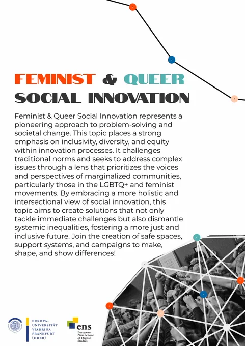 Innovatathon poster reading: Feminist & Queer Social Innovation. Feminist & Queer Social Innovation represents a pioneering approach to problem-solving and societal change. This topic places a strong emphasis on inclusivity, diversity, and equity within innovation processes. It challenges traditional norms and seeks to address complex issues through a lens that prioritizes the voices and perspectives of marginalized communities, particularly those in the LGBTQ  and feminist movements. By embracing a more holistic and intersectional view of social innovation, this topic aims to create solutions that not only tackle immediate challenges but also dismantle systemic inequalities, fostering a more just and inclusive future. Join the creation of safe spaces, support systems, and campaigns to make, shape, and show differences!
It has some netgraph optics in the bottom right corner and emblems of Viadrina and ENS in the footer.