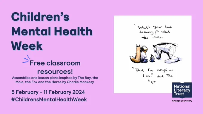 Graphic promoting our free resources made in partnership with Charlie Mackesy and Penguin UK Books. Large text reads: Children's Mental Health Week. Smaller text: 5 February - 11 February 2024. There is an illustration by Charlie Mackesy on the graphic. The Horse, fox, mole, and boy are all sitting down. They are framed by handwritten text reading "What's your best discovery?" asked the mole. "That I'm enough as I am", said the boy.