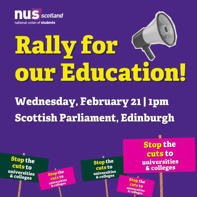 A light purple Graphic, the NUS Scotland logo in white and darker purple sits in the top right corner. Yellow text reads: 'Rally For Our Education!'. Next to this is an image of a megaphone in greyscale. White text then reads: 'Wednesday, February 21, 1pm, outside the Scottish Parliament, Edinburgh.' At the bottom of the graphic are 5 protest placards in either dark green or pink with the words 'Stop the cuts to universities & colleges" on them in white and yellow text.