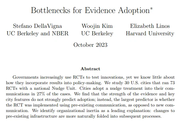 Photo is a screenshot of the paper's abstract, which reads:
Governments increasingly use RCTs to test innovations, yet we know little about how they incorporate results into policy-making.  We study 30 U.S. cities that ran 73RCTs with a national Nudge Unit.  Cities adopt a nudge treatment into their communications in 27% of the cases.  We find that the strength of the evidence and key city features do not strongly predict adoption; instead, the largest predictor is whether the RCT was implemented using pre-existing communication, as opposed to new communication.  We identify organizational inertia as a leading explanation:  changes to pre-existing infrastructure are more naturally folded into subsequent processes. 
