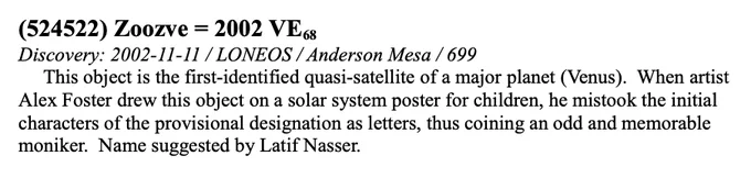 Official name and caption.  Says: (524522) Zoozve = 2002 VE 68. Discovery: 2002-11-11 / LONEOS / Anderson Mesa / 699. This object is the first identified quasi-satellite of a major planet (Venus). When artist Alex Foster drew this object on a solar system poster for children, he mistook the initial characters of the provisional designation as letters, thus coining an odd and memorable moniker. Name suggested by Latif Nasser.