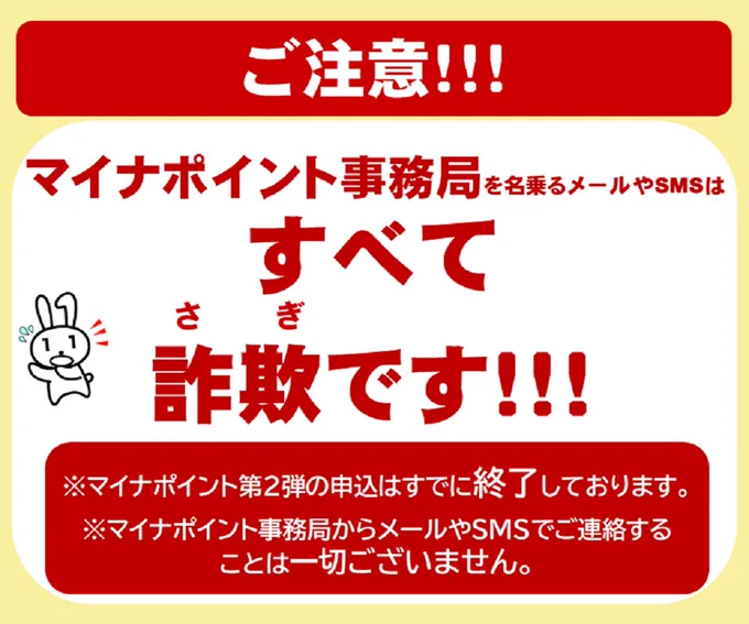 ご注意！
マイナポイント事務局を名乗るメールやSMSはすべて詐欺です。
※マイナポイント第２弾の申込はすでに終了しております。
※マイナポイント事務局からメールやSMSでご連絡することは一切ございません。