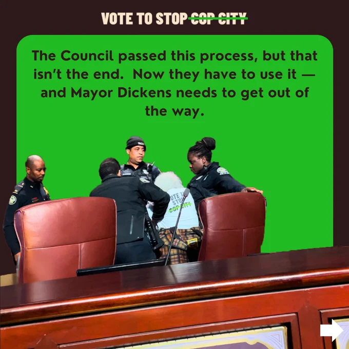 a green background with text reading "The Council passed this process, but that isn’t the end.  Now they have to use it — and Mayor Dickens needs to get out of the way." with a photo of 4 police officers detaining an organizer on the Council dais with white hair and wearing a Cop City Vote shirt.