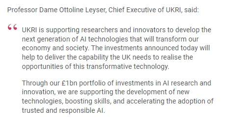Professor Dame Ottoline Leyser, Chief Executive of UKRI, said:

"UKRI is supporting researchers and innovators to develop the next generation of AI technologies that will transform our economy and society. The investments announced today will help to deliver the capability the UK needs to realise the opportunities of this transformative technology.

Through our £1bn portfolio of investments in AI research and innovation, we are supporting the development of new technologies, boosting skills, and accelerating the adoption of trusted and responsible AI."