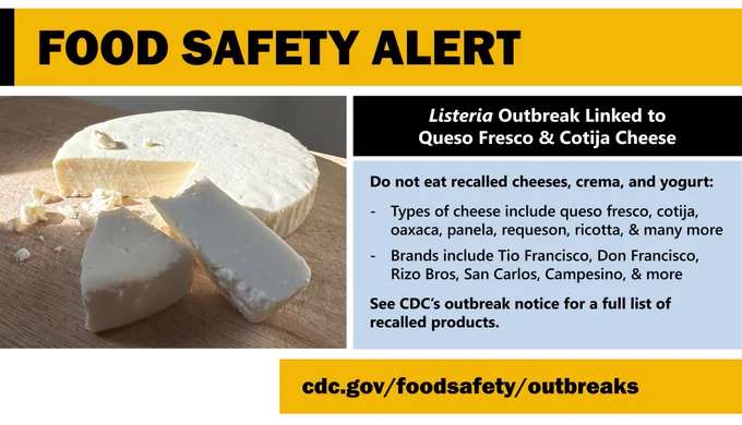 Queso fresco, with text saying “Food safety alert. Listeria outbreak linked to queso fresco and cotija cheese. Do not eat recalled cheeses, crema, and yogurt:
-Types of cheese include, queso fresco, cotija, oaxaca, panela, requeson, ricotta, & many more.
-Brands include, Tio Francisco, Don Francisco, Rizo Bros, San Carlos, Campesino, & more
See CDC's outbreak notice for a full list of recalled products."