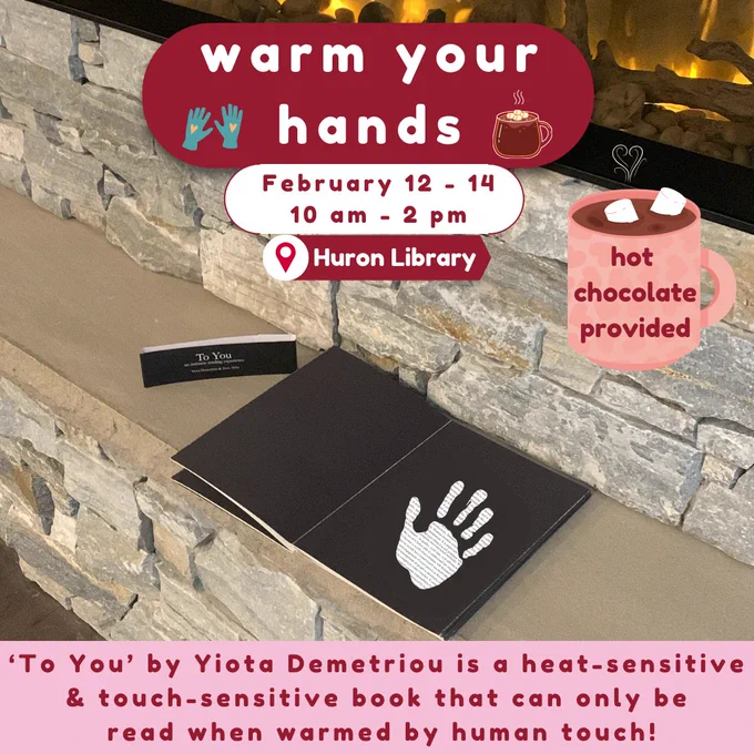 Warm Your Hands - February 12-14, 10 am to 2 pm at Huron Library.  

‘To You’ by Yiota Demetriou is a heat-sensitive  & touch-sensitive book that can only be  read when warmed by human touch! 

Hot chocolate provided!