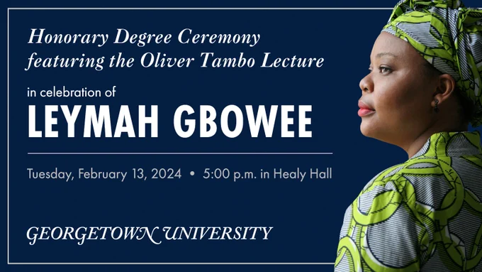 [profile of black woman in dress and headwrap] Honorary Degree Ceremony featuring the Oliver Tambo Lecture in celebration of Leymah Gbowee. Tuesday, February 13, 2024. 5:00 p.m. in Healy Hall. Georgetown University.