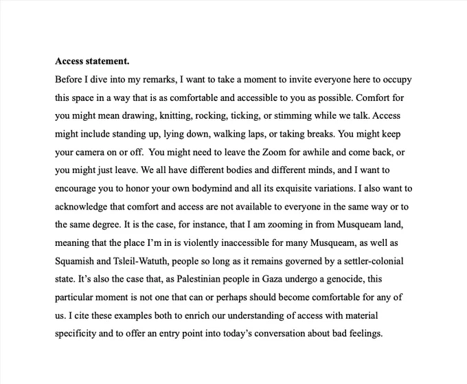 Access statement.
Before I dive into my remarks, I want to take a moment to invite everyone here to occupy this space in a way that is as comfortable and accessible to you as possible. Comfort for you might mean drawing, knitting, rocking, ticking, or stimming while we talk. Access might include standing up, lying down, walking laps, or taking breaks. You might keep your camera on or off.  You might need to leave the Zoom for awhile and come back, or you might just leave. We all have different bodies and different minds, and I want to encourage you to honor your own bodymind and all its exquisite variations. I also want to acknowledge that comfort and access are not available to everyone in the same way or to the same degree. It is the case, for instance, that I am zooming in from Musqueam land, meaning that the place I’m in is violently inaccessible for many Musqueam, as well as Squamish and Tsleil-Watuth, people so long as it remains governed by a settler-colonial state.