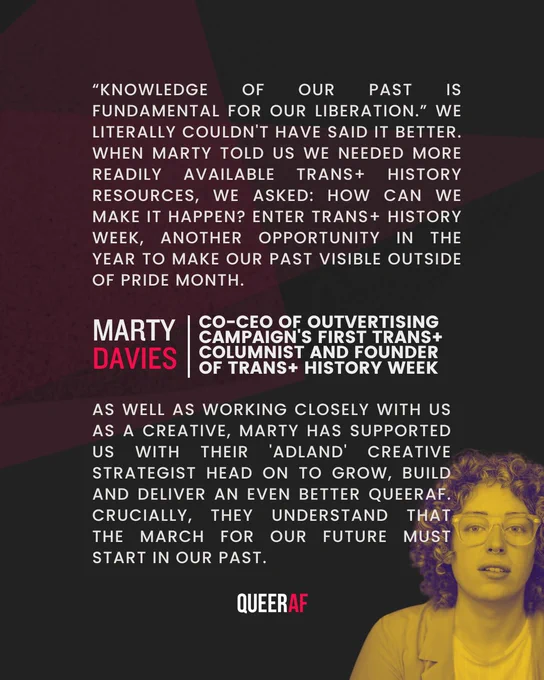 “Knowledge of our past is fundamental for our liberation.” We literally couldn't have said it better. When Marty told us we needed more readily available Trans  history resources, we asked: how can we make it happen? Enter Trans  History Week, another opportunity in the year to make our past visible ahead of Pride month. As well as working closely with us as a creative, Marty has supported us with their 'adland' creative strategist head on to grow, build and deliver an even better QueerAF. Crucially, they understand that the march for our future must start in our past.