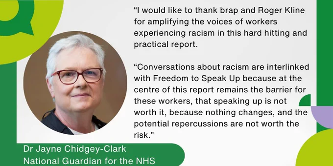 Dr Jayne Chidgey-Clark, National Guardian for the NHS: I would like to thank brap and Roger Kline for amplifying the voices of workers experiencing racism in this hard hitting and practical report. Conversations about racism are interlinked with Freedom to Speak Up because at the centre of this report remains the barrier for these workers, that speaking up is not worth it, because nothing changes, and the potential repercussions are not worth the risk.