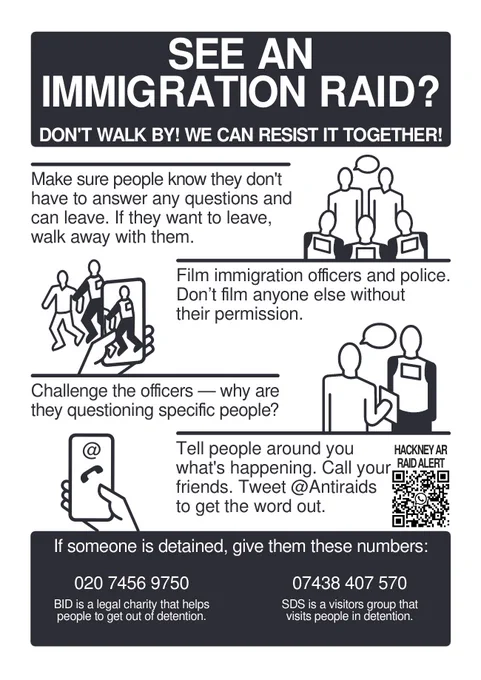 
SEE AN
IMMIGRATION RAID?
DON'T WALK BY! WE CAN RESIST IT TOGETHER!

Make sure people know they don't
have to answer any questions and
can leave. If they want to leave,
walk away with them.
Film immigration officers and police.
Don’t film anyone else without
their permission.
Challenge the officers — why are
they questioning specific people?
Tell people around you
what's happening. Call your
friends. Tweet @Antiraids
to get the word out.

If someone is detained, give them these numbers:
BID is a legal charity that helps
people to get out of detention.
020 7456 9750 SDS is a visitors group that
visits people in detention:  07438 407 570
