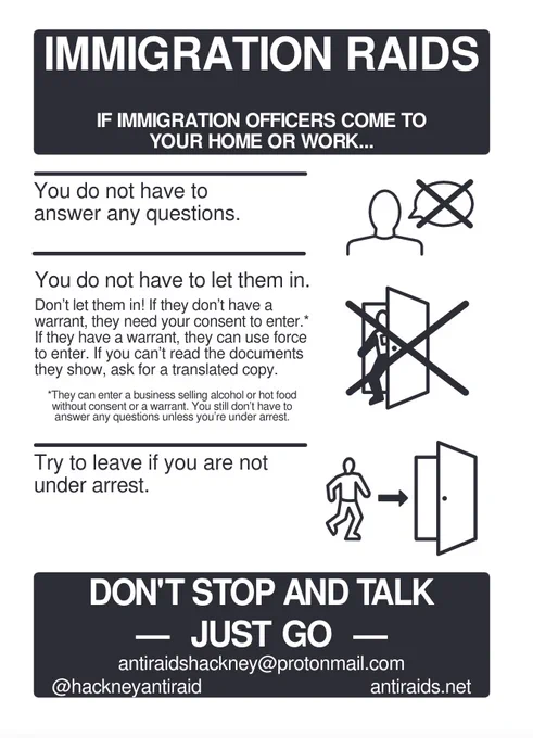 If immigration officers come to your home or work... You do not have to answer any questions. 
You do not have to let them in. If they don't have a warrant they need your consent to enter (unless you are a business selling alcohol or hot food - although you still don't need to answer questions unless under arrest).
Try to leave if you are not under arrest.
DON'T STOP AND TALK. JUST GO. 
antiraidshackney@protonmail.com