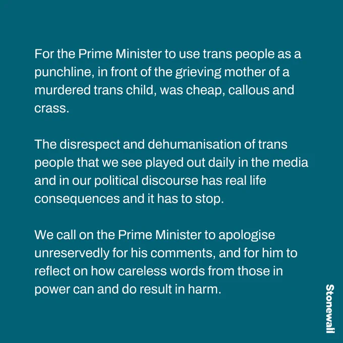 For the Prime Minister to use trans people as a punchline, in front of the grieving mother of a murdered trans child, was cheap, callous and crass.

The disrespect and dehumanisation of trans people that we see played out daily in the media and in our political discourse has real life consequences and it has to stop.

We call on the Prime Minister to apologise unreservedly for his comments, and for him to reflect on how careless words from those in power can and do result in harm.