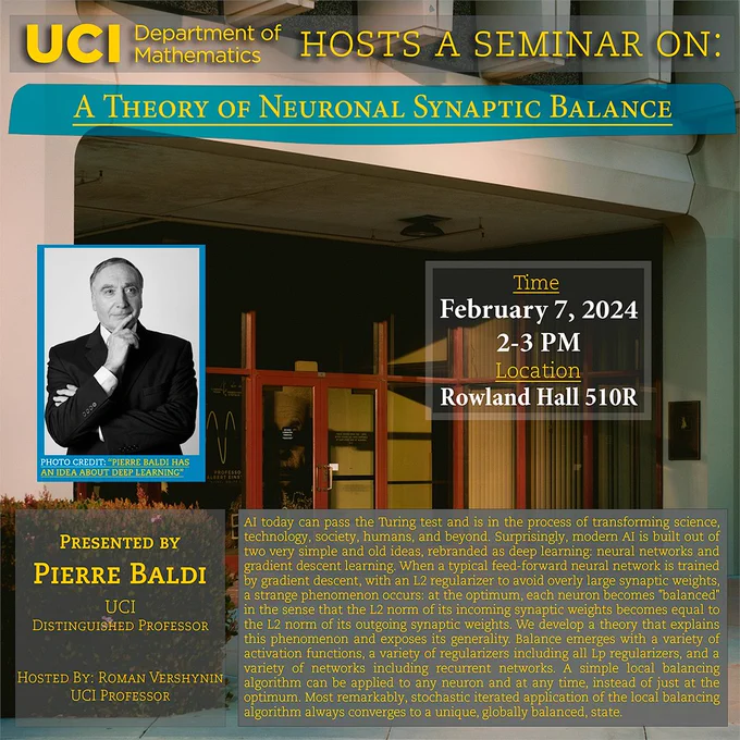 The UCI Math Department hosts a seminar on "A Theory of Neuronal Synaptic Balance" by Pierre Baldi, invited by Roman Vershynin. It will be held at Rowland Hall 510R at 2-3 PM on February 7, 2024. 
