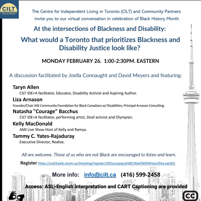 Centre for Independent Living in Toronto (CILT) and Community Partners invite you to our virtual conversation on Black History Month:  At the intersections of Blackness and Disability: 
What would a Toronto that prioritizes Blackness and Disability Justice look like? 
When: Monday February 26, 2024, 1-2:30pm. EST  

A discussion facilitated by CILT’s Joella Connaught & David Meyers featuring:
•	Liza Arnason, Founder/Chair of Ase Community Foundation for Black Canadians with Disabilities and Principal of Arnason Consulting.
•	Taryn Allen, CILT IDE A facilitator, Educator, Disability Activist and Aspiring Author. 
•	Natasha "Courage" Bacchus, CILT IDE A facilitator, performing artist, Deaf activist and Olympian.
•	Kelly MacDonald, AMI Live Show Host of Kelly and Ramya.
•	Tammy C. Yates-Rajaduray, Executive Director, Realize
Register: https://us02web.zoom.us/meeting/register/tZ0vcuypqzsjHdZUXwK5KEMHyeJ2fwLawQOj   

info@cilt.ca (416-599-2458) ASL-English interpretation and CART captioning