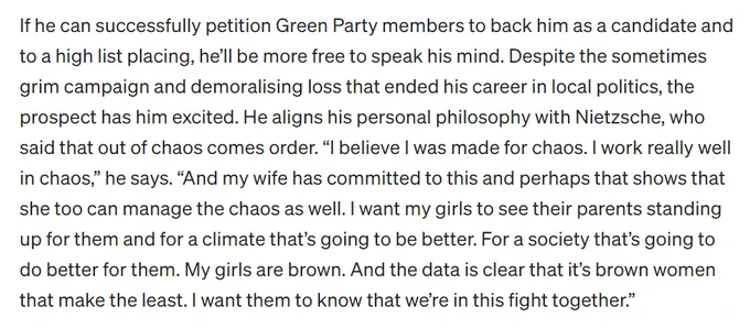 If he can successfully petition Green Party members to back him as a candidate and to a high list placing, he’ll be more free to speak his mind. Despite the sometimes grim campaign and demoralising loss that ended his career in local politics, the prospect has him excited. He aligns his personal philosophy with Nietzsche, who said that out of chaos comes order. “I believe I was made for chaos. I work really well in chaos,” he says. “And my wife has committed to this and perhaps that shows that she too can manage the chaos as well. I want my girls to see their parents standing up for them and for a climate that’s going to be better. For a society that’s going to do better for them. My girls are brown. And the data is clear that it’s brown women that make the least. I want them to know that we’re in this fight together.”