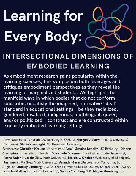 Navy blue flyer with white font showing the title, abstract, and participant list for a conference symposium. There is a decorative graphic of colorful intersecting organic circular shapes in top right. Title: Learning for Every Body: Intersectional Dimensions of Embodied Learning. Abstract: As embodiment research gains popularity within the learning sciences, this symposium both leverages and critiques embodiment perspectives as they reveal the learning of marginalized students. We highlight the manifold ways in which bodies that do not conform, subscribe, or satisfy the imagined, normative ‘ideal’ standard in educational settings—be they racialized, gendered, disabled, indigenous, multilingual, queer, and/or politicized—construct and are constructed within explicitly embodied learning settings. Co-chairs: Sofia Tancredi (UC Berkeley & SFSU) & Morgan Vickery (Indiana University. Discussant: Shirin Vossoughi (Northwestern University). 14 presenters also listed. 