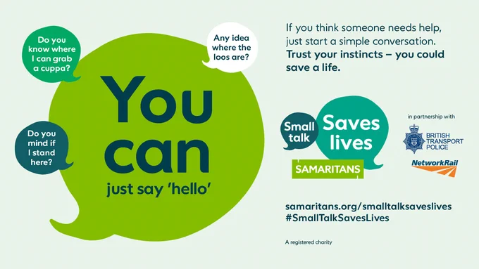 A speech bubble which says "You can just say 'hello'" surrounded by other smaller bubbles with, "Do you know where I can grab a cuppa?", "Do you mind if I stand here?" and "Any idea where the loos are?"

Beside that it says,  "If you think someone needs help, just start a simple conversation. Trust your instincts - you could save a live. 

samaritans.org/smalltalksaveslives #SmallTalkSavesLives

Samaritans - a registered charity