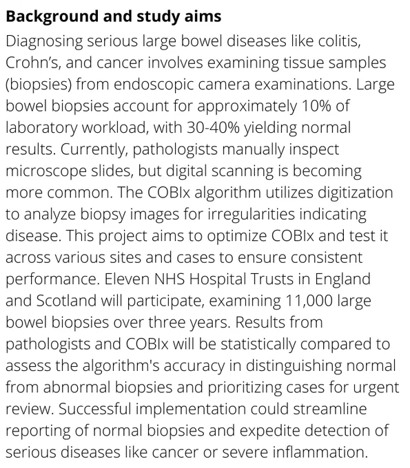 Diagnosing serious large bowel diseases like colitis, Crohn’s, and cancer involves examining tissue samples (biopsies) from endoscopic camera examinations. Large bowel biopsies account for approximately 10% of laboratory workload, with 30-40% yielding normal results. Currently, pathologists manually inspect microscope slides, but digital scanning is becoming more common. The COBIx algorithm utilizes digitization to analyze biopsy images for irregularities indicating disease. This project aims to optimize COBIx and test it across various sites and cases to ensure consistent performance. Eleven NHS Hospital Trusts in England and Scotland will participate, examining 11,000 large bowel biopsies over three years. Results from pathologists and COBIx will be statistically compared to assess the algorithm's accuracy in distinguishing normal from abnormal biopsies and prioritizing cases for urgent review.