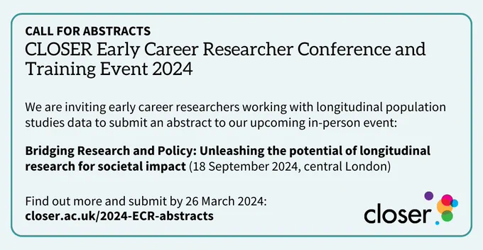 Text reads:

CALL FOR ABSTRACTS: CLOSER Early Career Researcher Conference and Training Event 2024

We are inviting early career researchers working with longitudinal population studies data to submit an abstract to our upcoming in-person event:

Bridging Research and Policy: Unleashing the potential of longitudinal research for societal impact (18 September 2024, central London)

Find out more and submit by 26 March 2024:
closer.ac.uk/2024-ECR-abstracts