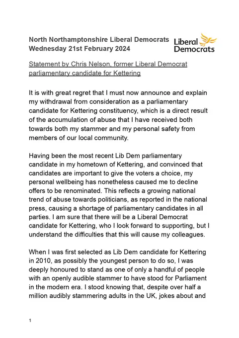 It is with great regret that I must now announce and explain my withdrawal from consideration as a parliamentary candidate for Kettering constituency, which is a direct result of the accumulation of abuse that I have received both towards both my stammer and my personal safety from members of our local community.

Having been the most recent Lib Dem parliamentary candidate in my hometown of Kettering, and convinced that candidates are important to give the voters a choice, my personal wellbeing has nonetheless caused me to decline offers to be renominated. This reflects a growing national trend of abuse towards politicians, as reported in the national press, causing a shortage of parliamentary candidates in all parties. I am sure that there will be a Liberal Democrat candidate for Kettering, who I look forward to supporting, but I understand the difficulties that this will cause my colleagues.

When I was first selected as Lib Dem candidate for Kettering in 2010, as possibly the younge