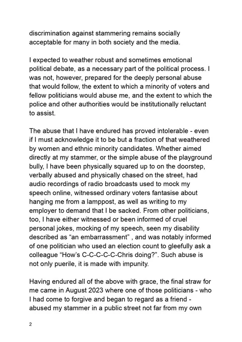 discrimination against stammering remains socially acceptable for many in both society and the media. 

I expected to weather robust and sometimes emotional political debate, as a necessary part of the political process. I was not, however, prepared for the deeply personal abuse that would follow, the extent to which a minority of voters and fellow politicians would abuse me, and the extent to which the police and other authorities would be institutionally reluctant to assist.

The abuse that I have endured has proved intolerable - even if I must acknowledge it to be but a fraction of that weathered by women and ethnic minority candidates. Whether aimed directly at my stammer, or the simple abuse of the playground bully, I have been physically squared up to on the doorstep, verbally abused and physically chased on the street, had audio recordings of radio broadcasts used to mock my speech online, witnessed ordinary voters fantasise about hanging me from a lamppost, as well as writing t