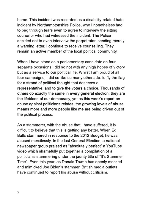 home. This incident was recorded as a disability-related hate incident by Northamptonshire Police, who I nonetheless had to beg through tears even to agree to interview the sitting councillor who had witnessed the incident. The Police decided not to even interview the perpetrator, sending merely a warning letter. I continue to receive counselling. They remain an active member of the local political community.

When I have stood as a parliamentary candidate on four separate occasions I did so not with any high hopes of victory but as a service to our political life. Whilst I am proud of all four campaigns, I did so like so many others do: to fly the flag for a strand of political thought that deserves a representative, and to give the voters a choice. Thousands of others do exactly the same in every general election: they are the lifeblood of our democracy, yet as this week's report on abuse against politicians relates, the growing levels of abuse means more and more people like me are 