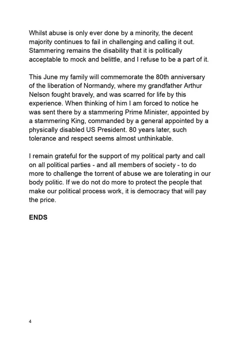 Whilst abuse is only ever done by a minority, the decent majority continues to fail in challenging and calling it out. Stammering remains the disability that it is politically acceptable to mock and belittle, and I refuse to be a part of it.

This June my family will commemorate the 80th anniversary of the liberation of Normandy, where my grandfather Arthur Nelson fought bravely, and was scarred for life by this experience. When thinking of him I am forced to notice he was sent there by a stammering Prime Minister, appointed by a stammering King, commanded by a general appointed by a physically disabled US President. 80 years later, such tolerance and respect seems almost unthinkable.

I remain grateful for the support of my political party and call on all political parties - and all members of society - to do more to challenge the torrent of abuse we are tolerating in our body politic. If we do not do more to protect the people that make our political process work, it is democracy tha