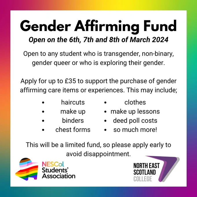 Text reads: GENDER AFFIRMING FUND
Open on the 6th, 7th and 8th of March 2024
Open to any student who is transgender, non-binary, gender queer or who is exploring their gender. 

Apply for up to £35 to support the purchase of gender affirming care items or experiences. This may include; haircuts,
make up, binders, chest forms, clothes, make up lessons, deed poll costs & so much more!
This will be a limited fund, so please apply early to avoid disappointment.