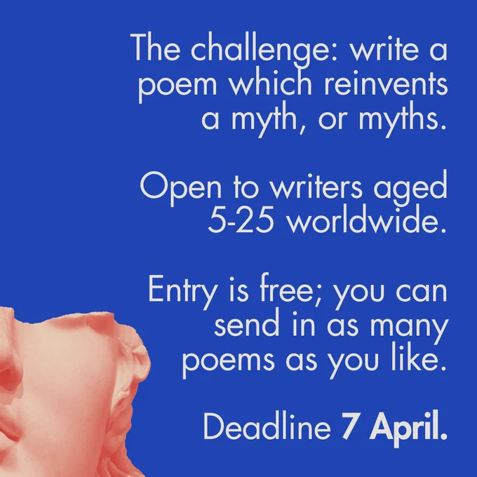 The challenge: write a poem which reinvents a myth, or myths.
Open to writers aged 5-25 worldwide. Entry is free; you can send in as many poems as you like. 
Deadline 7 April