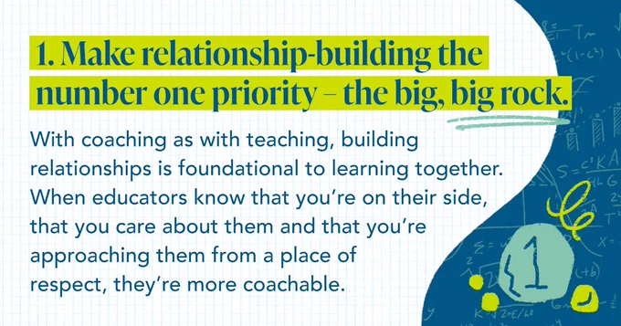 1. Make relationship-building the number one priority – the big, big rock. With coaching as with teaching, building relationships is foundational to learning together. When educators know that you’re on their side, that you care about them and that you’re approaching them from a place of respect, they’re more coachable.