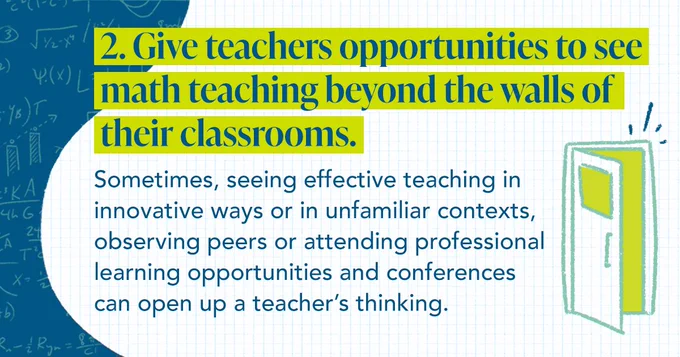 2. Give teachers opportunities to see math teaching beyond the walls of their classrooms. Sometimes, seeing effective teaching in innovative ways or in unfamiliar contexts, observing peers or attending professional learning opportunities and conferences can open up a teacher’s thinking.