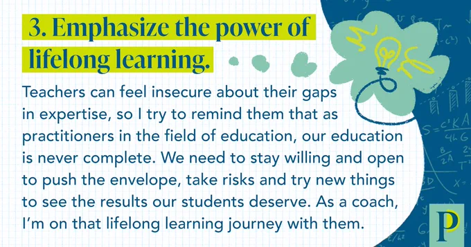 3. Emphasize the power of lifelong learning. Teachers can feel insecure about their gaps in expertise, so I try to remind them that as practitioners in the field of education, our education is never complete. We need to stay willing and open to push the envelope, take risks and try new things to see the results our students deserve. As a coach, I’m on that lifelong learning journey with them.