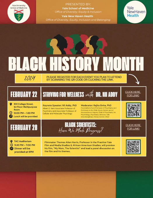 Striving for Wellness with Dr. Nii Addy. February 22nd in 100 College Street, 1st floor: Multipurpose Room, from 12 – 1 PM. Lunch will be provided. Keynote Speaker: Nii Addy, Ph.D. Moderator: Rajita Sinha, PhD.

Black Scientists: Have We Made Progress? February 28th in TAC Auditorium from 5 – 6 PM. Dinner will be provided. Filmmaker Thomas Allen Harris, Professor in the Practice Yale Film and Media Studies & African American Studies. will preview his film, ""My Mom, The Scientist,"" and lead a panel discussion on the rim and its themes."