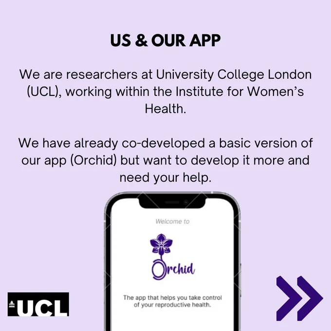 This is a promotional image for the in-development app, Orchid.

The text in the image says:
Us & our app

We are researchers at University College London (UCL), working within the Institute for Women's Health.

We have already co-developed a basic version of our app (Orchid) but want to develop it more and need your help.