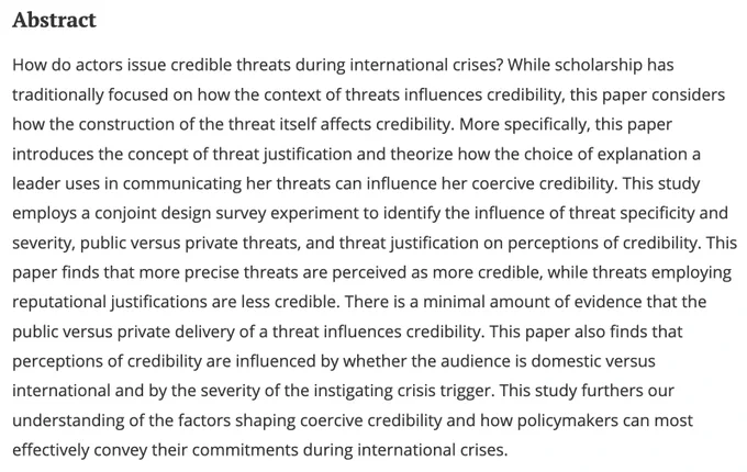 How do actors issue credible threats during international crises? While scholarship has traditionally focused on how the context of threats influences credibility, this paper considers how the construction of the threat itself affects credibility. More specifically, this paper introduces the concept of threat justification and theorize how the choice of explanation a leader uses in communicating her threats can influence her coercive credibility. This study employs a conjoint design survey experiment to identify the influence of threat specificity and severity, public versus private threats, and threat justification on perceptions of credibility. This paper finds that more precise threats are perceived as more credible, while threats employing reputational justifications are less credible. There is a minimal amount of evidence that the public versus private delivery of a threat influences credibility...