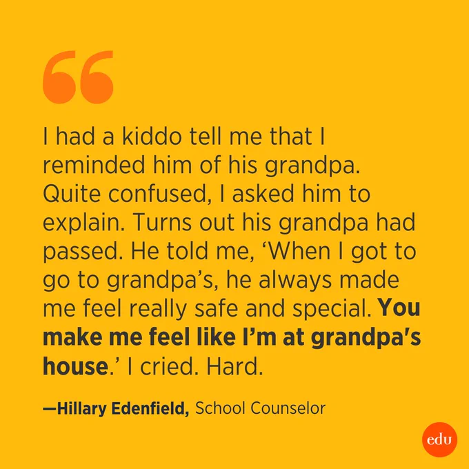 "I had a kiddo tell me that I reminded him of his grandpa. Quite confused, I asked him to explain. Turns out his grandpa had passed. He told me, 'When I got to go to grandpa's, he always made me feel really safe and special. You make me feel like I’m at grandpa's house.'

I cried. Hard." —Hillary Edenfield, School Counselor