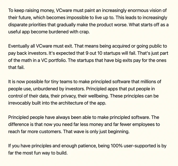 To keep raising money, VCware must paint an increasingly enormous vision of their future, which becomes impossible to live up to. This leads to increasingly disparate priorities that gradually make the product worse. What starts off as a useful app become burdened with crap.

Eventually all VCware must exit. That means being acquired or going public to pay back investors. It's expected that 9 out 10 startups will fail. That's just part of the math in a VC portfolio. The startups that have big exits pay for the ones that fail.

It is now possible for tiny teams to make principled software that millions of people use, unburdened by investors. Principled apps that put people in control of their data, their privacy, their wellbeing. These principles can be irrevocably built into the architecture of the app.

Principled people have always been able to make principled software. The difference is that now you need far less money and far fewer employees to reach far more customers.