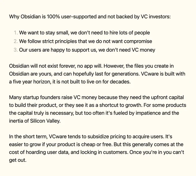 Why Obsidian is 100% user-supported and not backed by VC investors:

1. We want to stay small, we don't need to hire lots of people
2. We follow strict principles that we do not want compromise
3. Our users are happy to support us, we don't need VC money

Obsidian will not exist forever, no app will. However, the files you create in Obsidian are yours, and can hopefully last for generations. VCware is built with a five year horizon, it is not built to live on for decades.

Many startup founders raise VC money because they need the upfront capital to build their product, or they see it as a shortcut to growth. For some products the capital truly is necessary, but too often it's fueled by impatience and the inertia of Silicon Valley.

In the short term, VCware tends to subsidize pricing to acquire users. It's easier to grow if your product is cheap or free. But this generally comes at the cost of hoarding user data, and locking in customers. Once you're in you can't get out.
